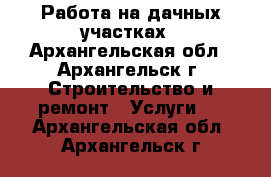 Работа на дачных участках - Архангельская обл., Архангельск г. Строительство и ремонт » Услуги   . Архангельская обл.,Архангельск г.